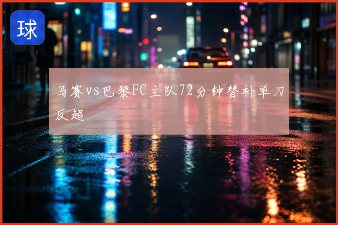 马赛vs巴黎FC主队72分钟替补单刀反超